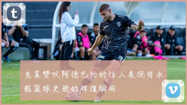 克莱赞叹阿德巴约的惊人表现将永载篮球史册的辉煌瞬间