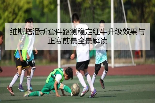 维斯塔潘新套件路测稳定红牛升级效果与正赛前景全景解读
